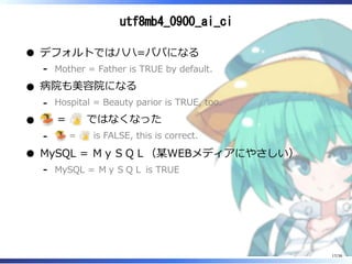 utf8mb4_0900_ai_ci
デフォルトではハハ=パパになる
Mother = Father is TRUE by default.‐
病院も美容院になる
Hospital = Beauty parior is TRUE, too.‐
= ではなくなった
= is FALSE, this is correct.‐
MySQL = ＭｙＳＱＬ（某WEBメディアにやさしい）
MySQL = ＭｙＳＱＬ is TRUE‐
17/36
 