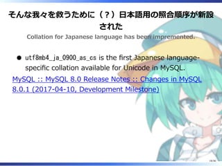 そんな我々を救うために（？）日本語用の照合順序が新設
された
Collation for Japanese language has been impremented.
utf8mb4_ja_0900_as_cs is the first Japanese language-
specific collation available for Unicode in MySQL.
MySQL :: MySQL 8.0 Release Notes :: Changes in MySQL
8.0.1 (2017-04-10, Development Milestone)
19/36
 