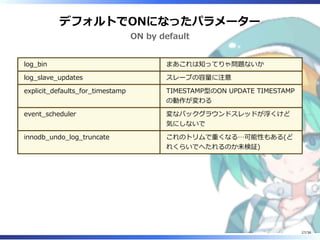 デフォルトでONになったパラメーター
ON by default
log_bin まあこれは知ってりゃ問題ないか
log_slave_updates スレーブの容量に注意
explicit_defaults_for_timestamp TIMESTAMP型のON UPDATE TIMESTAMP
の動作が変わる
event_scheduler 変なバックグラウンドスレッドが浮くけど
気にしないで
innodb_undo_log_truncate これのトリムで重くなる…可能性もある(ど
れくらいでへたれるのか未検証)
27/36
 