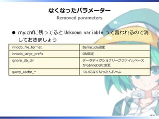 なくなったパラメーター
Removed parameters
my.cnfに残ってると Unknown variable って言われるので消
しておきましょう
innodb_file_format Barracuda固定
innodb_large_prefix ON固定
ignore_db_dir データディクショナリーがファイルベース
からInnoDBに変更
query_cache_* ついになくなったんじゃよ
28/36
 