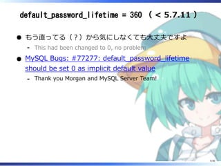 default_password_lifetime = 360 （ < 5.7.11 ）
もう直ってる（？）から気にしなくても大丈夫ですよ
This had been changed to 0, no problem‐
MySQL Bugs: #77277: default_password_lifetime
should be set 0 as implicit default value
Thank you Morgan and MySQL Server Team!‐
7/36
 