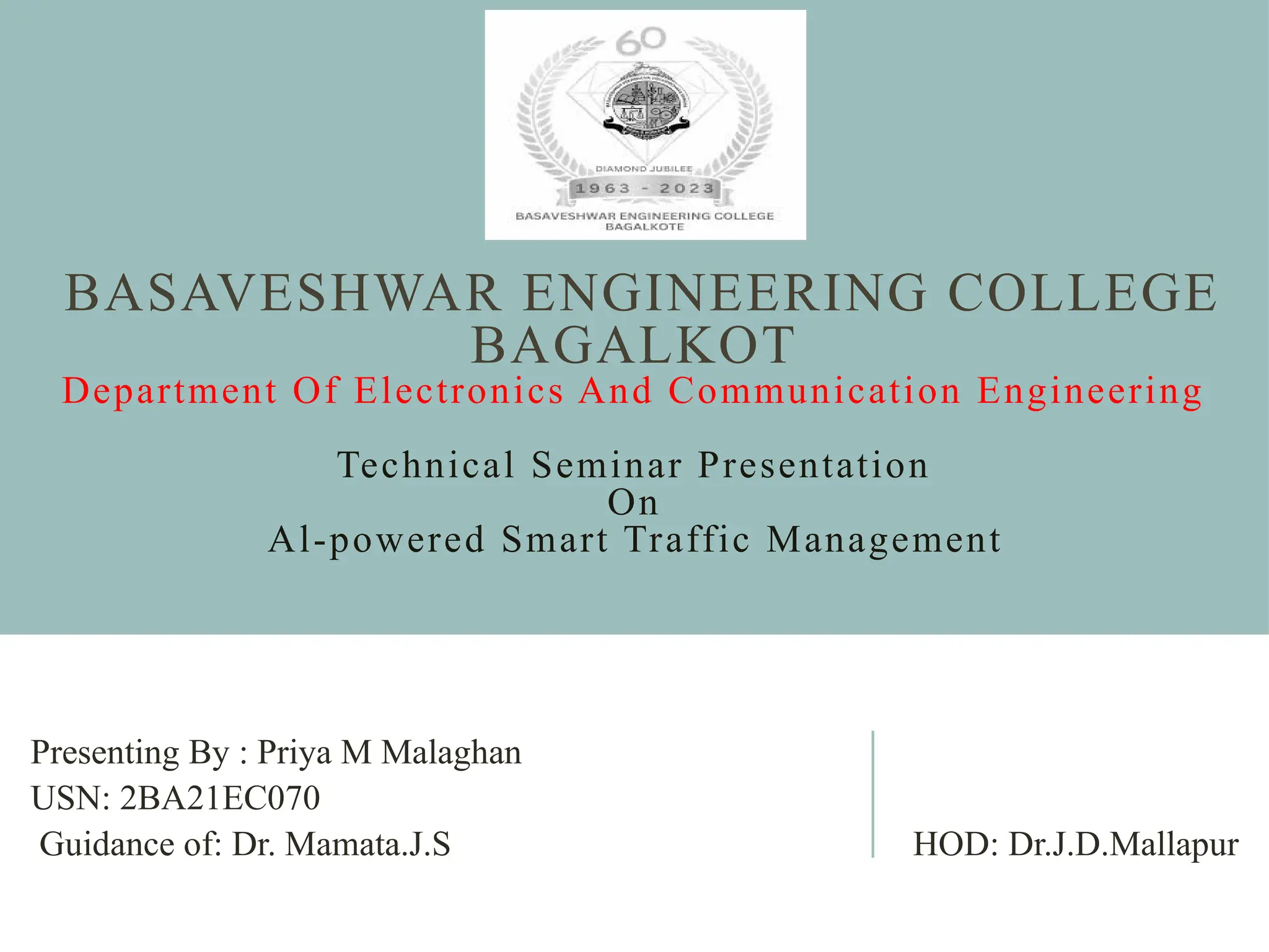 BASAVESHWAR ENGINEERING COLLEGE
BAGALKOT
Department Of Electronics And Communication Engineering
Technical Seminar Presentation
On
Al-powered Smart Traffic Management
Presenting By : Priya M Malaghan
USN: 2BA21EC070
Guidance of: Dr. Mamata.J.S HOD: Dr.J.D.Mallapur
 