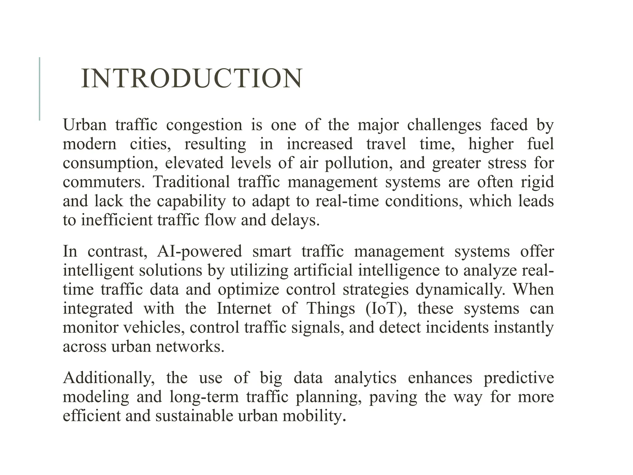 INTRODUCTION
Urban traffic congestion is one of the major challenges faced by
modern cities, resulting in increased travel time, higher fuel
consumption, elevated levels of air pollution, and greater stress for
commuters. Traditional traffic management systems are often rigid
and lack the capability to adapt to real-time conditions, which leads
to inefficient traffic flow and delays.
In contrast, AI-powered smart traffic management systems offer
intelligent solutions by utilizing artificial intelligence to analyze real-
time traffic data and optimize control strategies dynamically. When
integrated with the Internet of Things (IoT), these systems can
monitor vehicles, control traffic signals, and detect incidents instantly
across urban networks.
Additionally, the use of big data analytics enhances predictive
modeling and long-term traffic planning, paving the way for more
efficient and sustainable urban mobility.
 