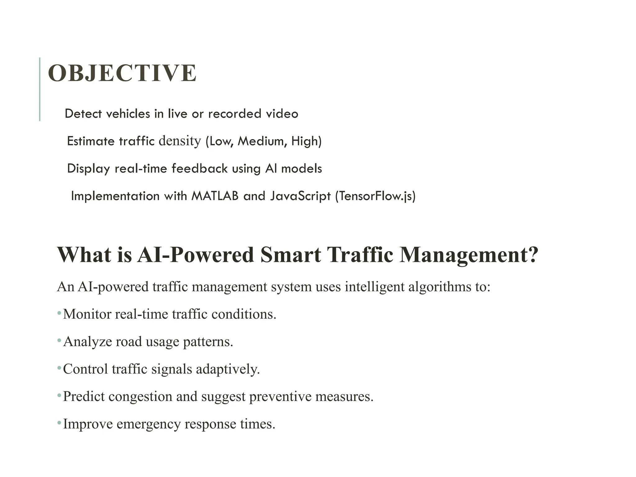 OBJECTIVE
Detect vehicles in live or recorded video
Estimate traffic density (Low, Medium, High)
Display real-time feedback using AI models
Implementation with MATLAB and JavaScript (TensorFlow.js)
What is AI-Powered Smart Traffic Management?
An AI-powered traffic management system uses intelligent algorithms to:
•Monitor real-time traffic conditions.
•Analyze road usage patterns.
•Control traffic signals adaptively.
•Predict congestion and suggest preventive measures.
•Improve emergency response times.
 