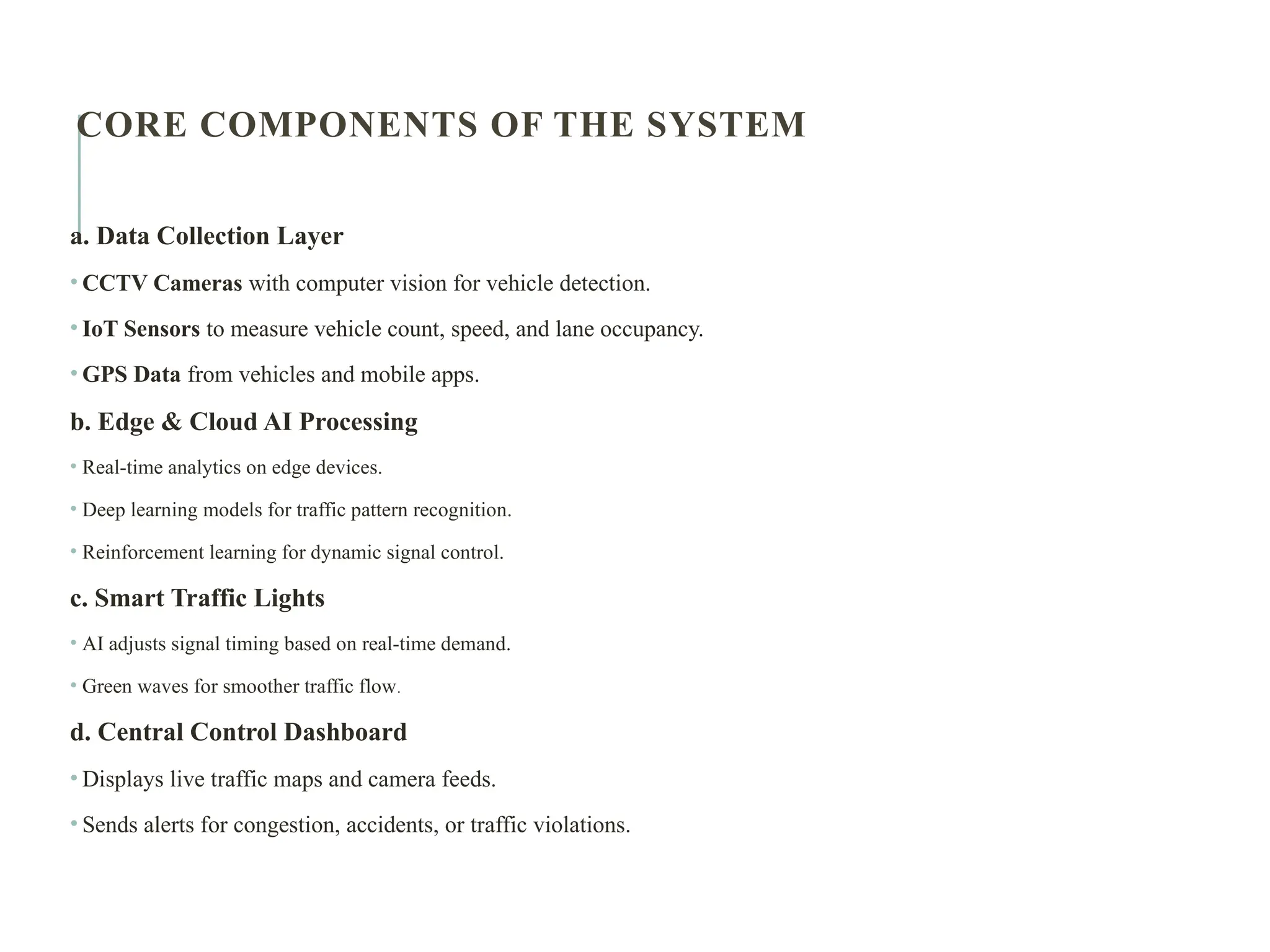 CORE COMPONENTS OF THE SYSTEM
a. Data Collection Layer
• CCTV Cameras with computer vision for vehicle detection.
• IoT Sensors to measure vehicle count, speed, and lane occupancy.
• GPS Data from vehicles and mobile apps.
b. Edge & Cloud AI Processing
• Real-time analytics on edge devices.
• Deep learning models for traffic pattern recognition.
• Reinforcement learning for dynamic signal control.
c. Smart Traffic Lights
• AI adjusts signal timing based on real-time demand.
• Green waves for smoother traffic flow.
d. Central Control Dashboard
• Displays live traffic maps and camera feeds.
• Sends alerts for congestion, accidents, or traffic violations.
 