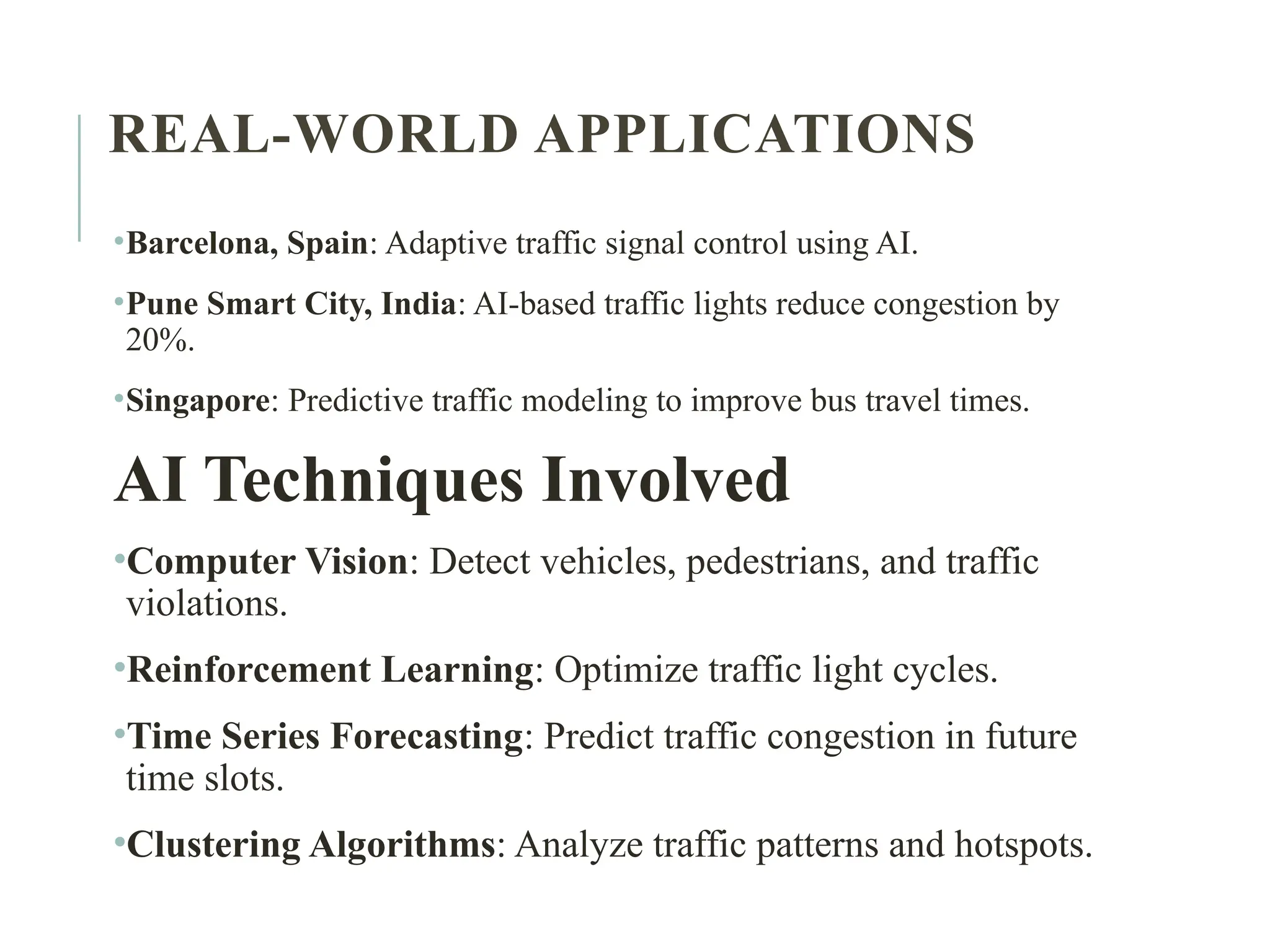 REAL-WORLD APPLICATIONS
•Barcelona, Spain: Adaptive traffic signal control using AI.
•Pune Smart City, India: AI-based traffic lights reduce congestion by
20%.
•Singapore: Predictive traffic modeling to improve bus travel times.
AI Techniques Involved
•Computer Vision: Detect vehicles, pedestrians, and traffic
violations.
•Reinforcement Learning: Optimize traffic light cycles.
•Time Series Forecasting: Predict traffic congestion in future
time slots.
•Clustering Algorithms: Analyze traffic patterns and hotspots.
 