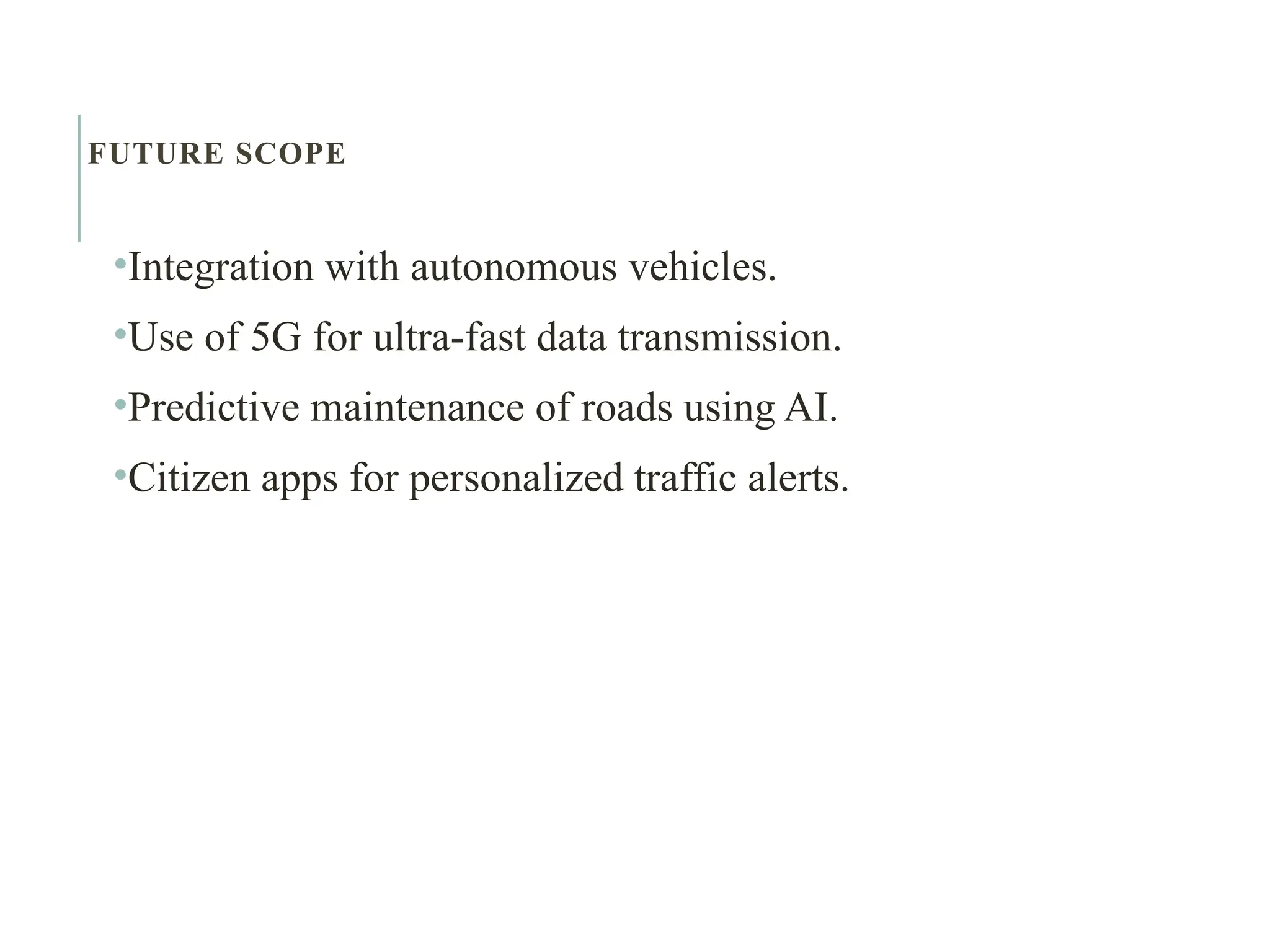 FUTURE SCOPE
•Integration with autonomous vehicles.
•Use of 5G for ultra-fast data transmission.
•Predictive maintenance of roads using AI.
•Citizen apps for personalized traffic alerts.
 