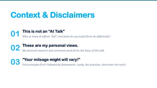 Context & Disclaimers
01 This is not an “AI Talk”
Why so many AI efforts “fail”, and what do successful firms do differently?
02 These are my personal views.
My doctoral research and continued work forms the basis of this talk.
03 “Your mileage might will vary!”
First principles first! Followed by frameworks. Lastly, the practices. And never the tools!
 