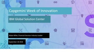 Capgemini Week of Innovation
IBM Global Solution Center
Wade Miller, Financial Services Industry Leader
September 18 2018
 