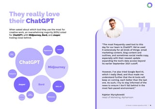 They really love
their ChatGPT
AI Trends in Creative Operations 2024 10
When asked about which tool they use the most for
creative work, an overwhelming majority (83%) voted
for ChatGPT, with Midjourney, Bard, and Jasper
trailing close behind.
ChatGPT
Midjourney
Bard
Jasper
DALL-E
Writesonic
Hypotenuse
Hubspot AI
Coohom
Topaz
Gigapixel
Adobe
AI tools
Workfront
“The most frequently used tool to this
day for our team is ChatGPT. We’ve used
it extensively for all kinds of things: email
marketing content, blog content and
outlines, and sometimes social media copy,
especially with their newest update
expanding the tool’s data access beyond
its earlier September 2021 cutoff.
However, I’ve also tried Google Bard AI,
which I really liked, and thus made me
understand further that the AI tools will
keep on coming, each better than the last
one. As such, I try to stay informed of the
news to ensure I don’t fall behind in the
most fast-paced environment.”
Kajetan Wyrzykowski
Head of Marketing, Alphamoon
 