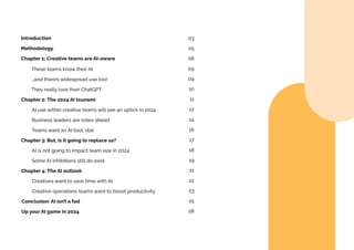 Introduction
Methodology
Chapter 1: Creative teams are AI-aware
Chapter 2: The 2024 AI tsunami
These teams know their AI
…and there’s widespread use too!
They really love their ChatGPT
AI use within creative teams will see an uptick in 2024
Business leaders are miles ahead
Teams want an AI tool, stat
Chapter 3: But, is it going to replace us?
AI is not going to impact team size in 2024
Some AI inhibitions still do exist
Chapter 4: The AI outlook
Conclusion: AI isn’t a fad
Up your AI game in 2024
Creatives want to save time with AI
Creative operations teams want to boost productivity
03
05
08
09
09
10
11
12
14
16
17
18
19
21
22
23
25
28
 
