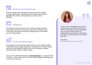 “Time is a non-renewable resource and
there’s only so much time in the day to
devote to learning a new technology that
may or may not help improve my
productivity or work product. We have to
prioritize our time where we know there’s
less risk.”
Lisa Caras
Marketing Director, Jones Dairy Farm
AI Trends in Creative Operations 2024 20
There are always risks associated with AI tools when it comes
to content generation. Copyright violations being a big inhibition
highlights the need for clear guidelines on how to use AI
ethically.
Media & entertainment
The Software industry has the most number of people claiming
AI provides inaccurate information. A side effect of being in tech
is knowing exactly how trending technology works so this doesn’t
come as a big surprise.
Software
Interestingly, the Food and Beverages industry’s main inhibition (50%)
is that there aren’t enough resources to understand AI. This also bleeds
into their second highest inhibition that AI could replace creatives
rather than help improve creative output.
As Lisa Caras, Marketing Manager at Jones Dairy Farm — an Artwork Flow
customer — says, time is also a resource and her biggest inhibiting factor
is “the time to learn AI.”
Food and Beverages
 