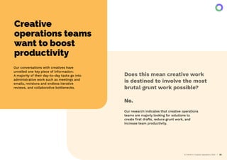 AI Trends in Creative Operations 2024 23
Creative
operations teams
want to boost
productivity
Our conversations with creatives have
unveiled one key piece of information:
A majority of their day-to-day tasks go into
administrative work such as meetings and
emails, revisions and endless iterative
reviews, and collaborative bottlenecks.
Our research indicates that creative operations
teams are majorly looking for solutions to
create ﬁrst drafts, reduce grunt work, and
increase team productivity.
Does this mean creative work
is destined to involve the most
brutal grunt work possible?
No.
 