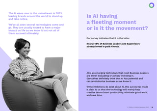 The AI wave rose to the mainstream in 2023,
leading brands around the world to stand up
and take notice.
We’ve all seen several technologies come and
go. They are usually touted to have a major
impact on life as we know it but not all of
them succeed ultimately.
AI Trends in Creative Operations 2024 26
Is AI having
a ﬂeeting moment
or is it the movement?
Our survey indicates that it is the latter.
Nearly 48% of Business Leaders and Supervisors
already invest in paid AI tools.
AI is an emerging technology that most Business Leaders
are either evaluating or already investing in.
Executives deﬁnitely think that AI has potential and
can revolutionize business as we know it.
While inhibitions do exist about AI, this survey has made
it clear to us that the technology will mainly help
creative teams boost productivity, eliminate grunt work,
and save time.
 