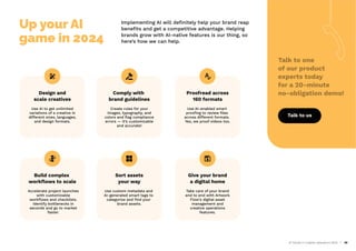 AI Trends in Creative Operations 2024 28
Up your AI
game in 2024
Implementing AI will deﬁnitely help your brand reap
beneﬁts and get a competitive advantage. Helping
brands grow with AI-native features is our thing, so
here’s how we can help.
Design and
scale creatives
Use AI to get unlimited
variations of a creative in
different sizes, languages,
and design formats.
Comply with
brand guidelines
Create rules for your
images, typography, and
colors and ﬂag compliance
errors — it’s customizable
and accurate!
Proofread across
160 formats
Use AI-enabled smart
prooﬁng to review ﬁles
across different formats.
Yes, we proof videos too.
Build complex
workﬂows to scale
Accelerate project launches
with customizable
workﬂows and checklists.
Identify bottlenecks in
seconds and go to market
faster.
Sort assets
your way
Use custom metadata and
AI-generated smart tags to
categorize and ﬁnd your
brand assets.
Give your brand
a digital home
Take care of your brand
end to end with Artwork
Flow’s digital asset
management and
creative operations
features.
Talk to one
of our product
experts today
for a 20-minute
no-obligation demo!
Talk to us
 