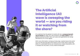 AI Trends in Creative Operations 2024 03
It’s predicted that the global AI market will see a compound growth
rate of 36.62% by 2025. AI is also poised to add $15.7 trillion to the
global economy by 2030. More use cases and applications are being
identiﬁed for AI on the regular.
With more information coming out every day, creative teams the world
over are still learning about the impact of AI on their day-to-day lives.
While it's undeniable that AI can revolutionize creative operations, will
it reshape the very fabric of the creative landscape?
The Artiﬁcial
Intelligence (AI)
wave is sweeping the
world — are you riding
it or watching from
the shore?
 