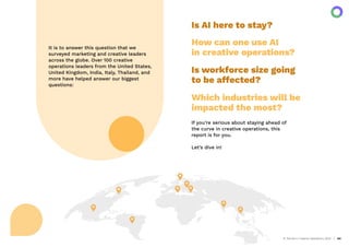 AI Trends in Creative Operations 2024 04
It is to answer this question that we
surveyed marketing and creative leaders
across the globe. Over 100 creative
operations leaders from the United States,
United Kingdom, India, Italy, Thailand, and
more have helped answer our biggest
questions:
If you’re serious about staying ahead of
the curve in creative operations, this
report is for you.
Let’s dive in!
Is AI here to stay?
How can one use AI
in creative operations?
Is workforce size going
to be affected?
Which industries will be
impacted the most?
 