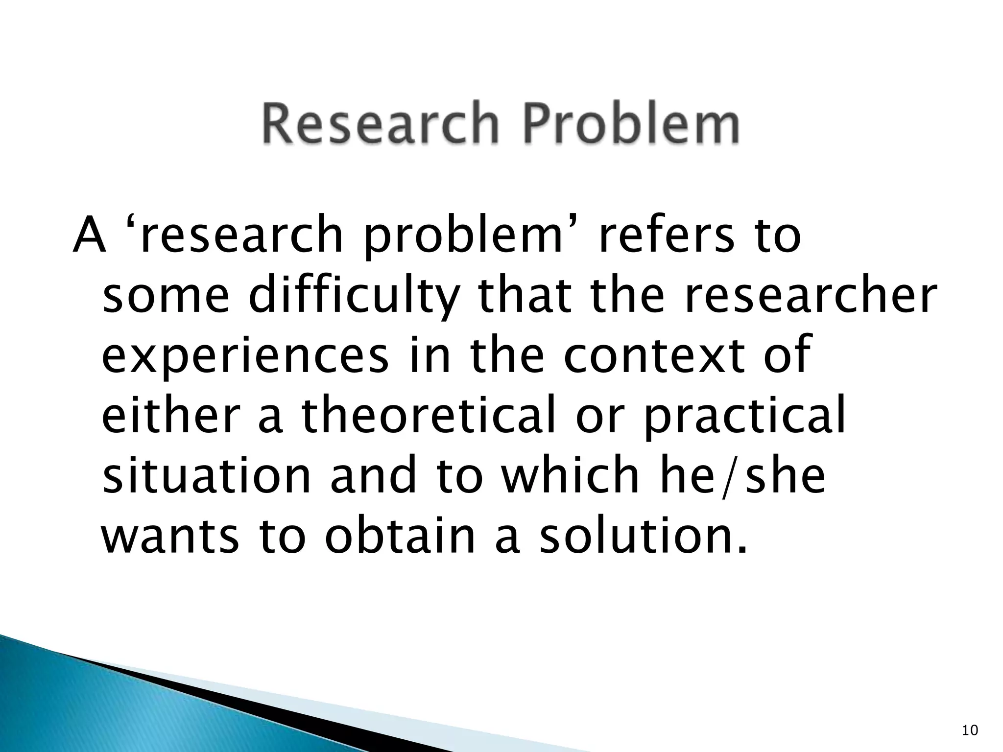 A ‘research problem’ refers to
 some difficulty that the researcher
 experiences in the context of
 either a theoretical or practical
 situation and to which he/she
 wants to obtain a solution.


                                       10
 