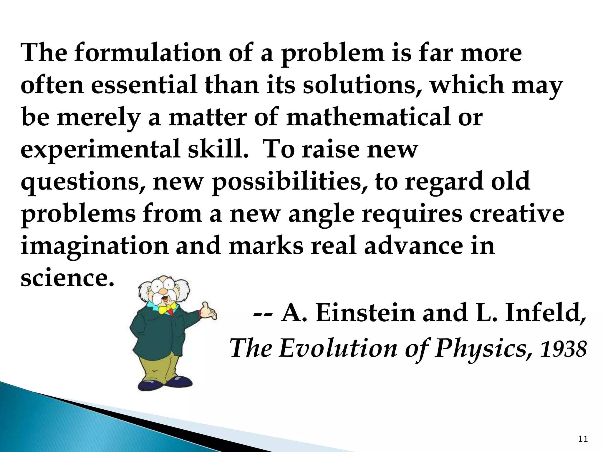 The formulation of a problem is far more
often essential than its solutions, which may
be merely a matter of mathematical or
experimental skill. To raise new
questions, new possibilities, to regard old
problems from a new angle requires creative
imagination and marks real advance in
science.
                    -- A. Einstein and L. Infeld,
                  The Evolution of Physics, 1938


                                                11
 