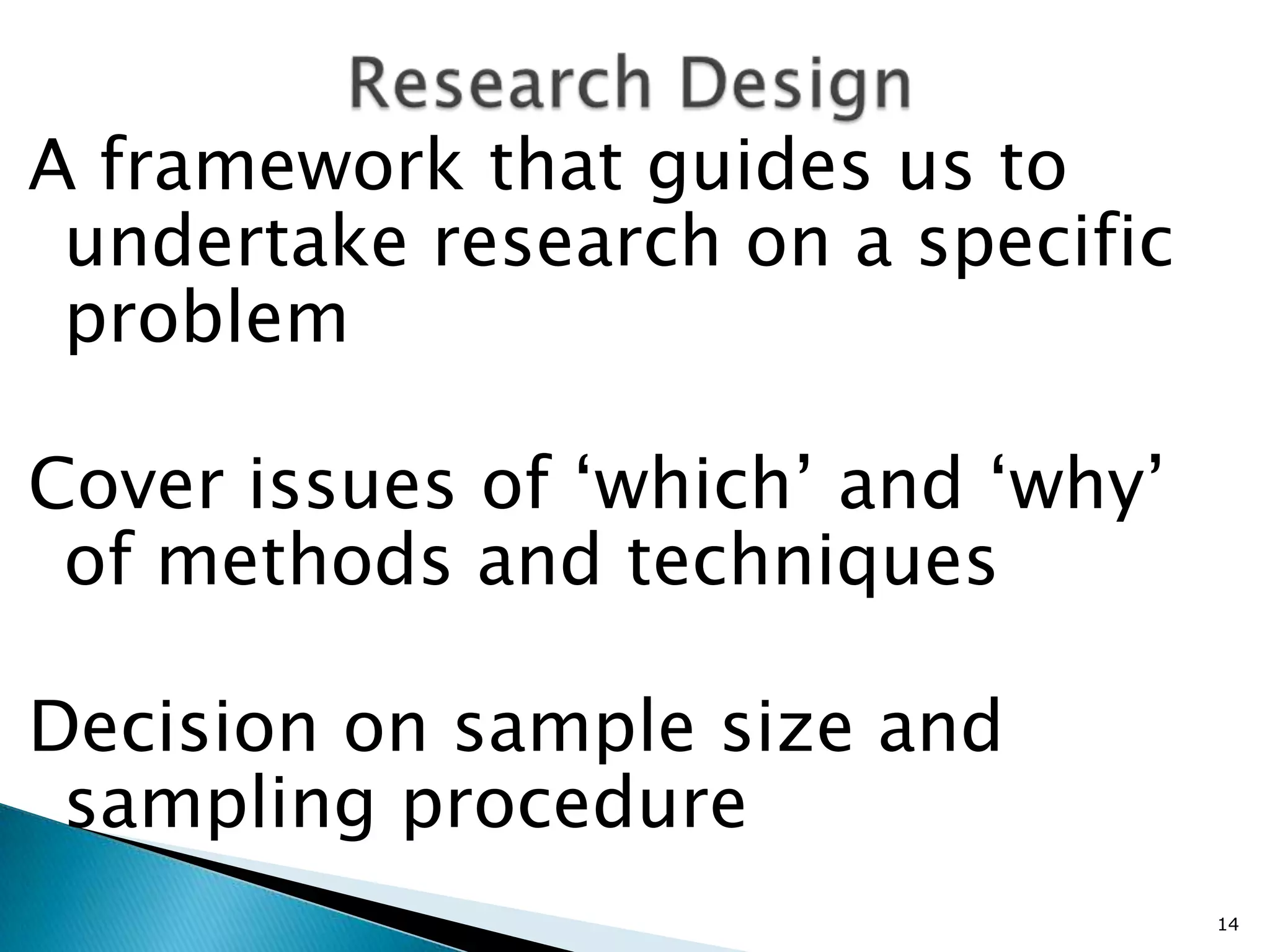 A framework that guides us to
 undertake research on a specific
 problem

Cover issues of ‘which’ and ‘why’
 of methods and techniques

Decision on sample size and
 sampling procedure
                                    14
 