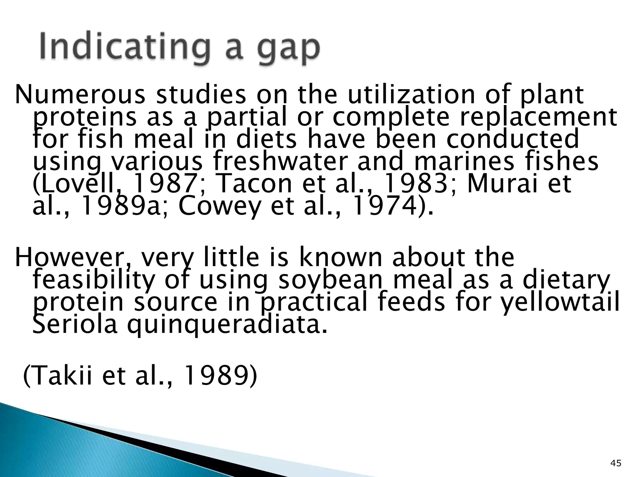 Numerous studies on the utilization of plant
 proteins as a partial or complete replacement
 for fish meal in diets have been conducted
 using various freshwater and marines fishes
 (Lovell, 1987; Tacon et al., 1983; Murai et
 al., 1989a; Cowey et al., 1974).
However, very little is known about the
 feasibility of using soybean meal as a dietary
 protein source in practical feeds for yellowtail
 Seriola quinqueradiata.
(Takii et al., 1989)


                                                45
 