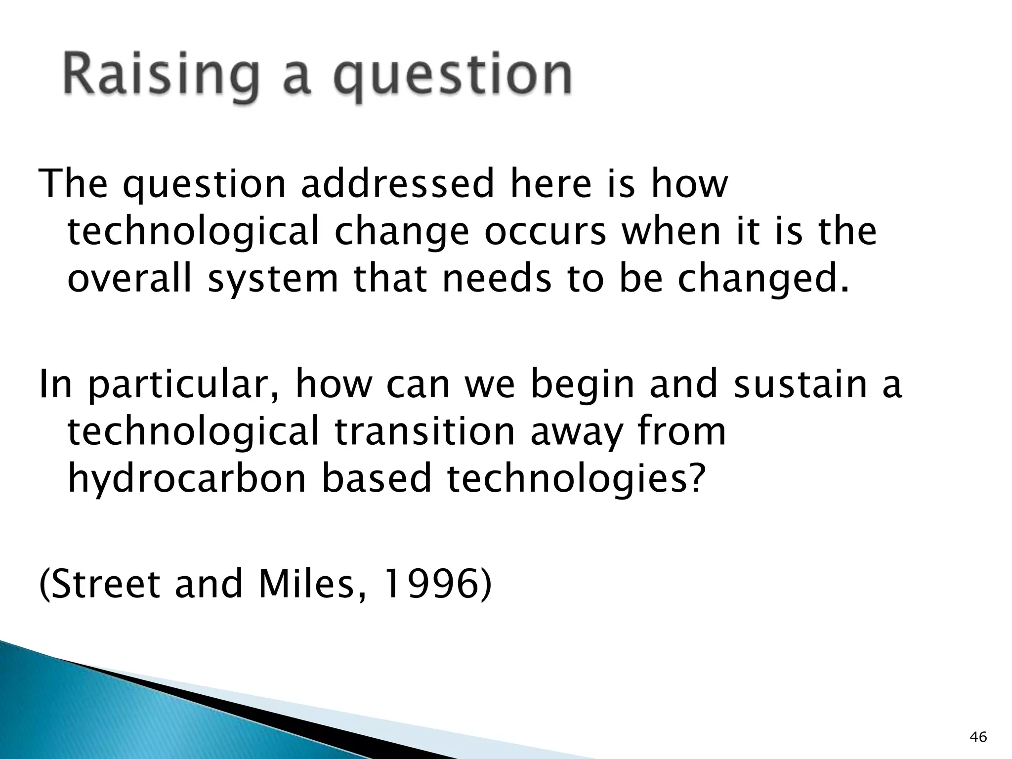 The question addressed here is how
 technological change occurs when it is the
 overall system that needs to be changed.

In particular, how can we begin and sustain a
  technological transition away from
  hydrocarbon based technologies?

(Street and Miles, 1996)


                                                46
 