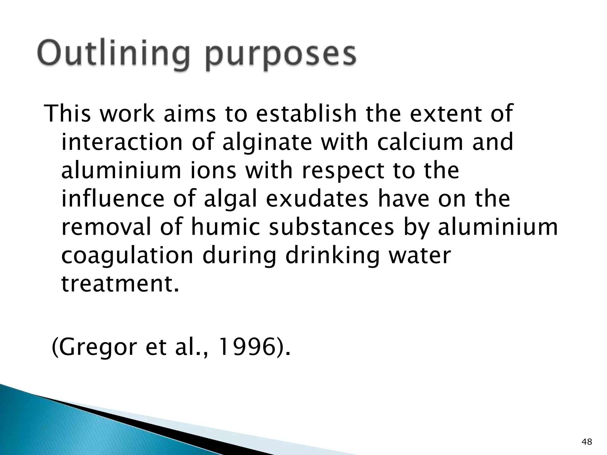 This work aims to establish the extent of
 interaction of alginate with calcium and
 aluminium ions with respect to the
 influence of algal exudates have on the
 removal of humic substances by aluminium
 coagulation during drinking water
 treatment.

(Gregor et al., 1996).


                                            48
 