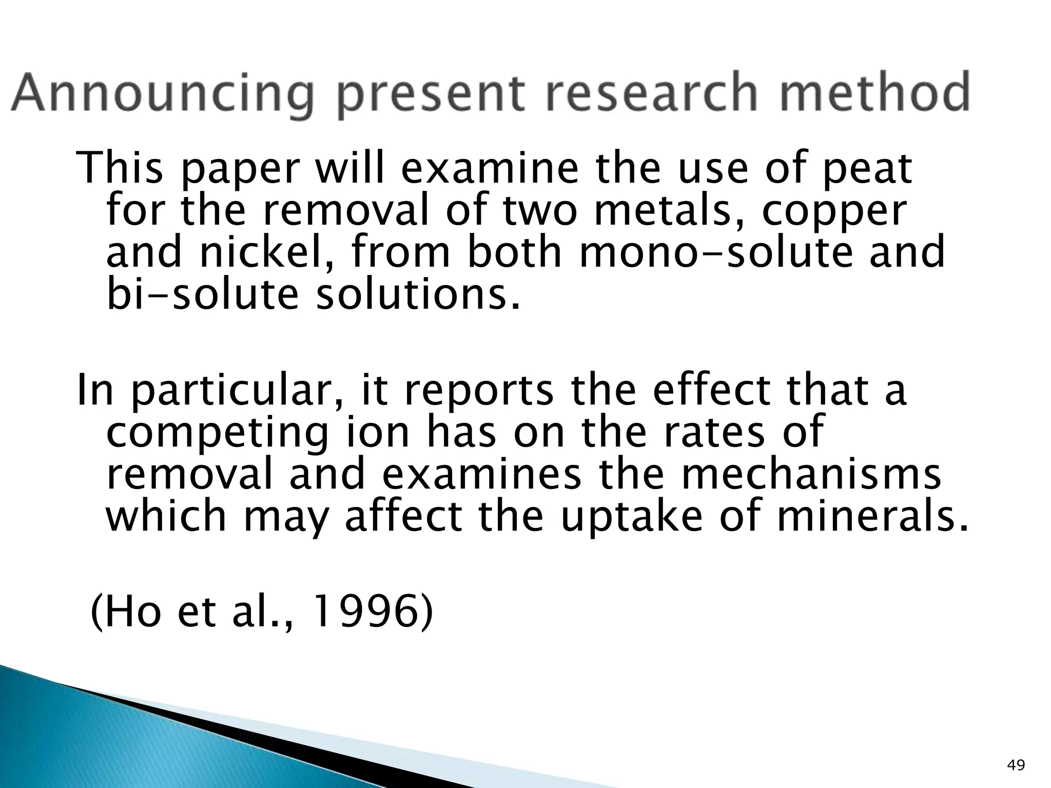 This paper will examine the use of peat
 for the removal of two metals, copper
 and nickel, from both mono-solute and
 bi-solute solutions.

In particular, it reports the effect that a
  competing ion has on the rates of
  removal and examines the mechanisms
  which may affect the uptake of minerals.

(Ho et al., 1996)


                                              49
 