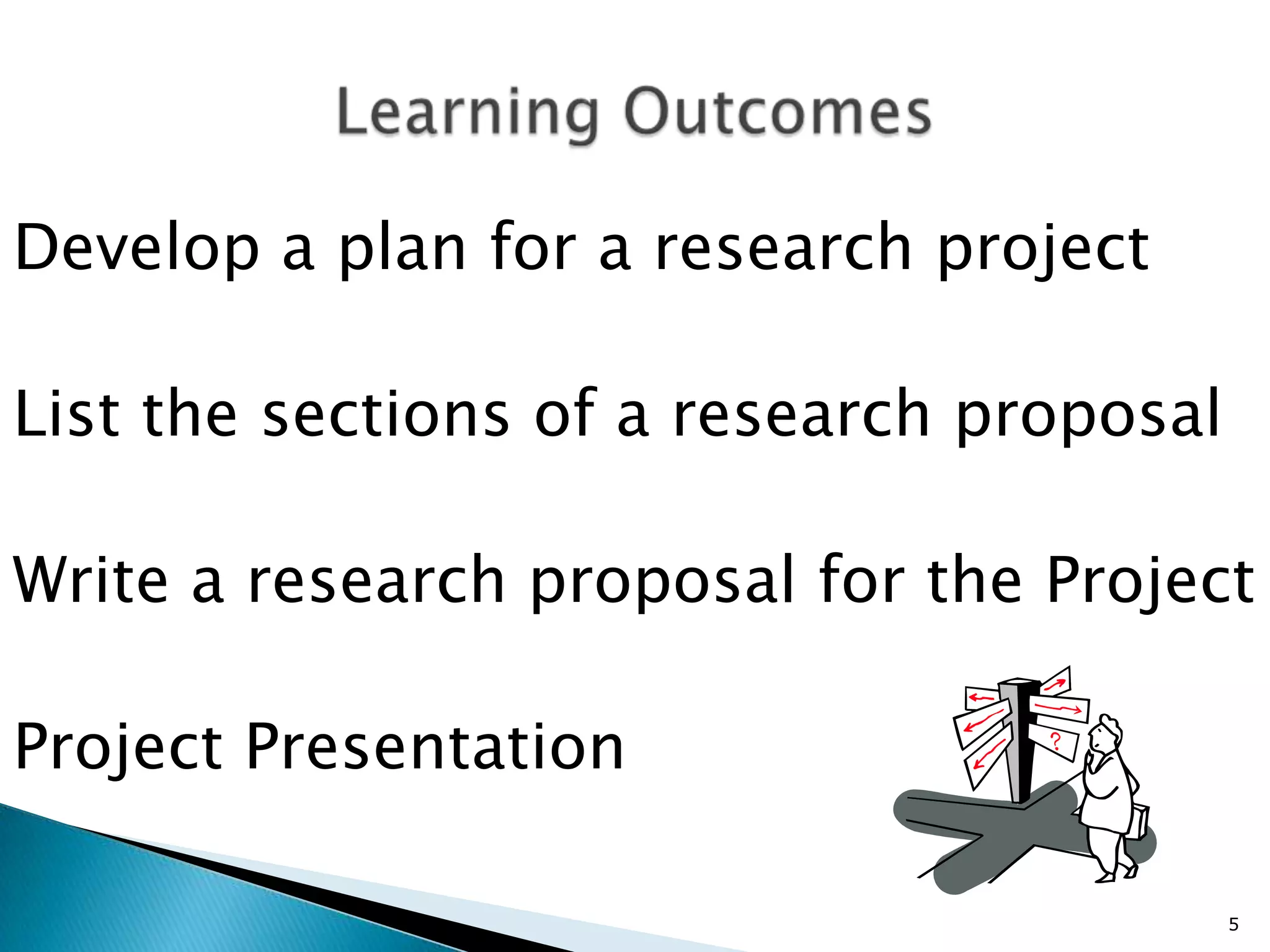 Develop a plan for a research project

List the sections of a research proposal

Write a research proposal for the Project

Project Presentation

                                           5
 