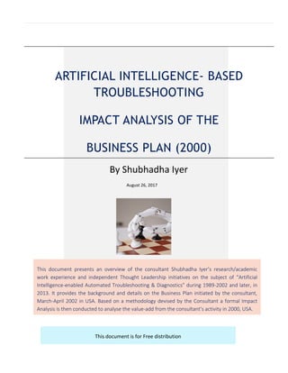 ARTIFICIAL INTELLIGENCE- BASED
TROUBLESHOOTING
IMPACT ANALYSIS OF THE
BUSINESS PLAN (2000)
By Shubhadha Iyer
August 26, 2017
This document presents an overview of the consultant Shubhadha Iyer’s research/academic
work experience and independent Thought Leadership initiatives on the subject of “Artificial
Intelligence-enabled Automated Troubleshooting & Diagnostics” during 1989-2002 and later, in
2013. It provides the background and details on the Business Plan initiated by the consultant,
March-April 2002 in USA. Based on a methodology devised by the Consultant a formal Impact
Analysis is then conducted to analyse the value-add from the consultant’s activity in 2000, USA.
This document is for Free distribution
 