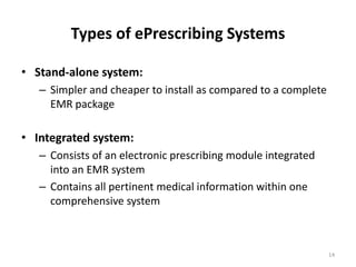Types of ePrescribing Systems Stand-alone system: Simpler and cheaper to install as compared to a complete EMR packageIntegrated system: Consists of an electronic prescribing module integrated into an EMR systemContains all pertinent medical information within one comprehensive system   14