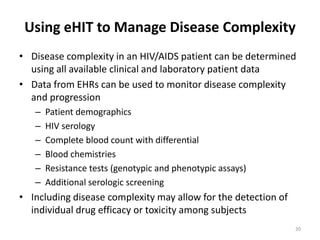 Using eHIT to Manage Disease ComplexityDisease complexity in an HIV/AIDS patient can be determined using all available clinical and laboratory patient dataData from EHRs can be used to monitor disease complexity and progressionPatient demographics	HIV serologyComplete blood count with differentialBlood chemistriesResistance tests (genotypic and phenotypic assays)Additional serologic screeningIncluding disease complexity may allow for the detection of individual drug efficacy or toxicity among subjects20