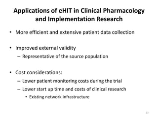 Applications of eHIT in Clinical Pharmacology and Implementation ResearchMore efficient and extensive patient data collectionImproved external validity Representative of the source population Cost considerations:Lower patient monitoring costs during the trialLower start up time and costs of clinical researchExisting network infrastructure23