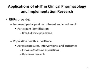 Applications of eHIT in Clinical Pharmacology and Implementation ResearchEHRs provide:Improved participant recruitment and enrollmentParticipant identificationBroad, diverse populationPopulation health surveillanceAcross exposures, interventions, and outcomesExposure/outcome associationsOutcomes research24