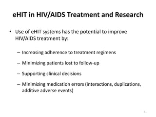 eHIT in HIV/AIDS Treatment and ResearchUse of eHIT systems has the potential to improve HIV/AIDS treatment by:Increasing adherence to treatment regimensMinimizing patients lost to follow-upSupporting clinical decisions  Minimizing medication errors (interactions, duplications, additive adverse events)31