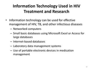 Information Technology Used in HIV Treatment and ResearchInformation technology can be used for effective management of HIV, TB, and other infectious diseasesNetworked computersSmall basic databases using Microsoft Excel or Access for large databasesInternet-based databases Laboratory data management systemsUse of portable electronic devices in medication management32