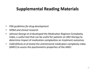 Supplemental Reading MaterialsFDA guidelines for drug developmentHIPAA and clinical researchJohnson George et al developed the Medication Regimen Complexity Index, a useful tool that can be useful for patients on ARV therapy to determine impact of medication complexities on treatment outcomes CollenDilorio et al tested the antiretroviral medication complexity index (AMCI) to assess the psychometric properties of the AMCI34