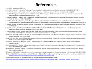 References1. Farrokh A. Components of EHR. In.2. Hersh W. Health Care Information Technology: Progress and Barriers. Journal of American Medical Association 2004;292(18):2273-2274.3. Hersh W. Electronic health records facilitate development of disease registries and more. Clin J Am Soc Nephrol 2011;6(1):5-6.4. Hersh W. Adding Value to the Electronic Health Record Through Secondary Use of Data for Quality Assurance, Research, and Surveillance. The American Journal of Managed Care 2007;13(6):277-278.5. Hillestad R, Bigelow J, Bower A, et al. Can electronic medical record systems transform health care? Potential health benefits, savings, and costs. Health Aff (Millwood) 2005;24(5):1103-17.6. Kuo GM, Mullen PD, McQueen A, Swank PR, Rogers JC. Cross-sectional comparison of electronic and paper medical records on medication counseling in primary care clinics: a Southern Primary-Care Urban Research Network (SPUR-Net) study. J Am Board Fam Med 2007;20(2):164-73.7. Otero P, Gonzalez Bernaldo de Quiros F, Hersh W. Competencies for a well-trained biomedical and health informatics workforce. Methods Inf Med 2010;49(3):297-8.8. Taylor R, Bower A, Girosi F, Bigelow J, Fonkych K, Hillestad R. Promoting health information technology: is there a case for more-aggressive government action? Health Aff (Millwood) 2005;24(5):1234-45.9. Thomas Handler RH, Jane Metzger, Marc Overhage, Sheryl Taylor, Charlene Underwood, . HIMSS Electronic Health Record Definitional Model Version 1.0. In: EHR Definition, Attributes and Essential Requirements Version 1.0; 2003.10. Martin S, Wolters PL, Calabrese SK, et al. The Antiretroviral Regimen Complexity Index. A novel method of quantifying regimen complexity. J Acquir Immune DeficSyndr 2007;45(5):535-44.11. Farris KD, Kelly MW, Tryon J. Clock drawing test and medication complexity index as indicators of medication management capacity: a pilot study. J Am Pharm Assoc (Wash) 2003;43(1):78-81.12. DiIorio C, McDonnell M, McCarty F, Yeager K. Initial testing of the Antiretroviral Medication Complexity Index. J Assoc Nurses AIDS Care 2006;17(1):26-36.13. Chaudhry B, Wang J, Wu S, et al. Systematic review: impact of health information technology on quality, efficiency, and costs of medical care. Ann Intern Med 2006;144(10):742-52.14. Bernstam EV, Hersh WR, Sim I, et al. Unintended consequences of health information technology: a need for biomedical informatics. J Biomed Inform 2010;43(5):828-30.15. Benjamin DM. Reducing medication errors and increasing patient safety: case studies in clinical pharmacology. J ClinPharmacol 2003;43(7):768-83.16. Kahn, MG. (2006). Integrating Electronic Health Records and Clinical Trials, An Examination of Pragmatic Issues [Powerpoint]. Retrieved from ESI: www.esi-bethesda.com/ncrrworkshops/clinicalresearch/pdf/MichaelKahnPaper.pdf.17. Ensuring the Inclusion of Clinical Research in the National Health Information Network (2006) http://www.fastercures.org/index.cfm/OurPrograms/PatientsHelpingDoctors/Nationwide_Health_Information_Network_%28NHIN%2936