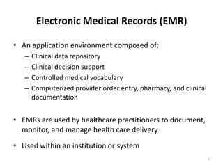 Electronic Medical Records (EMR)An application environment composed of:Clinical data repositoryClinical decision supportControlled medical vocabularyComputerized provider order entry, pharmacy, and clinical documentationEMRs are used by healthcare practitioners to document, monitor, and manage health care delivery Used within an institution or system7