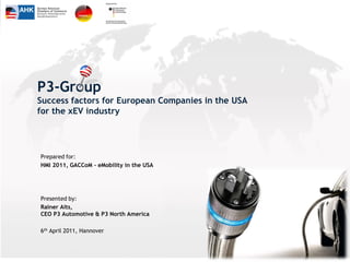 P3-Group
Success factors for European Companies in the USA
for the xEV industry




Prepared for:
HMI 2011, GACCoM - eMobility in the USA




Presented by:
Rainer Aits,
CEO P3 Automotive & P3 North America

6th April 2011, Hannover
 