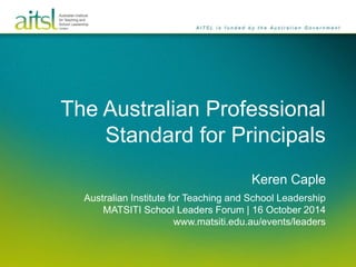 The Australian Professional 
Standard for Principals 
Keren Caple 
Australian Institute for Teaching and School Leadership 
MATSITI School Leaders Forum | 16 October 2014 
www.matsiti.edu.au/events/leaders 
 