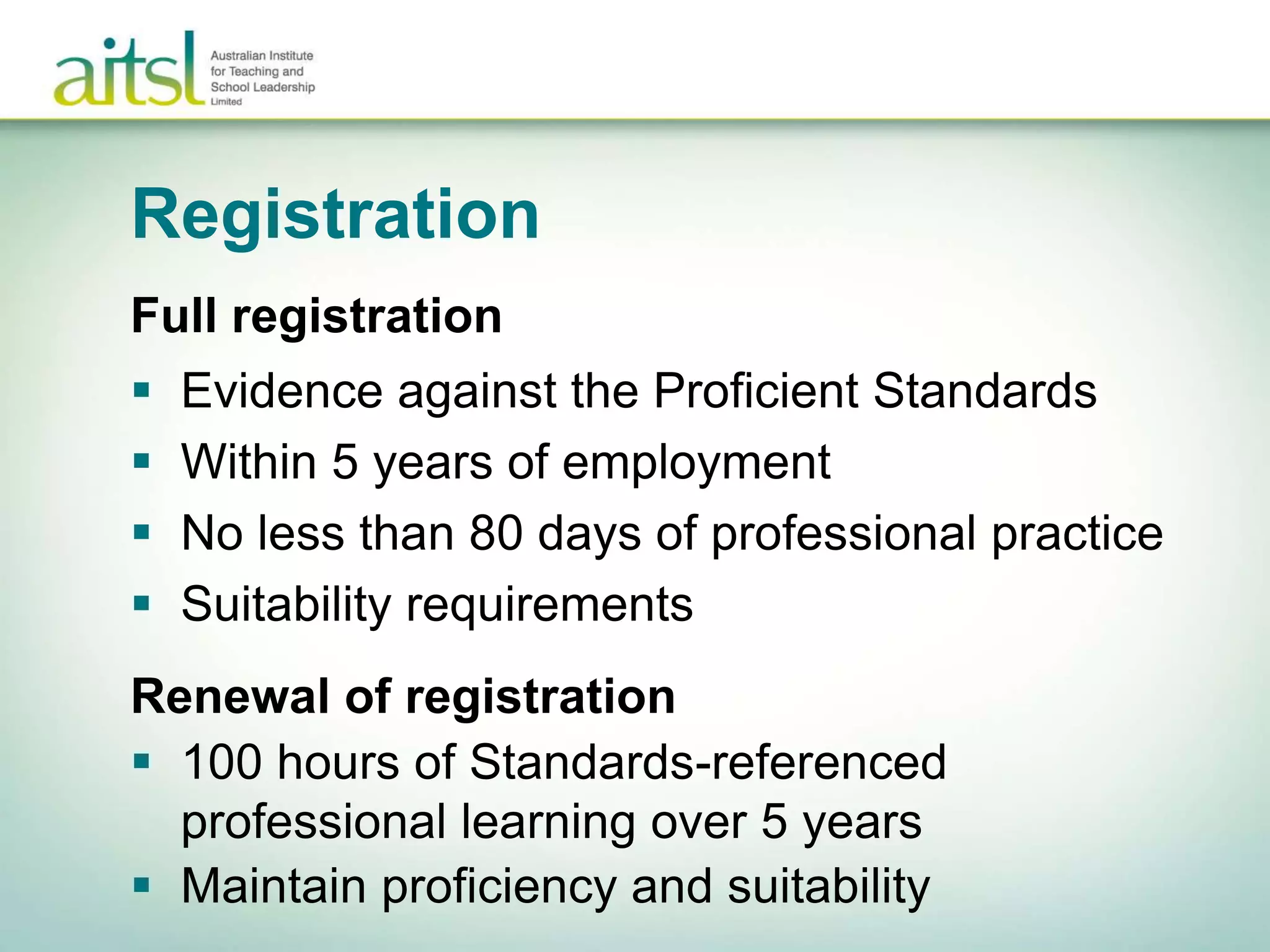 Registration
Full registration
 Evidence against the Proficient Standards
 Within 5 years of employment
 No less than 80 days of professional practice
 Suitability requirements
Renewal of registration
 100 hours of Standards-referenced
professional learning over 5 years
 Maintain proficiency and suitability
 