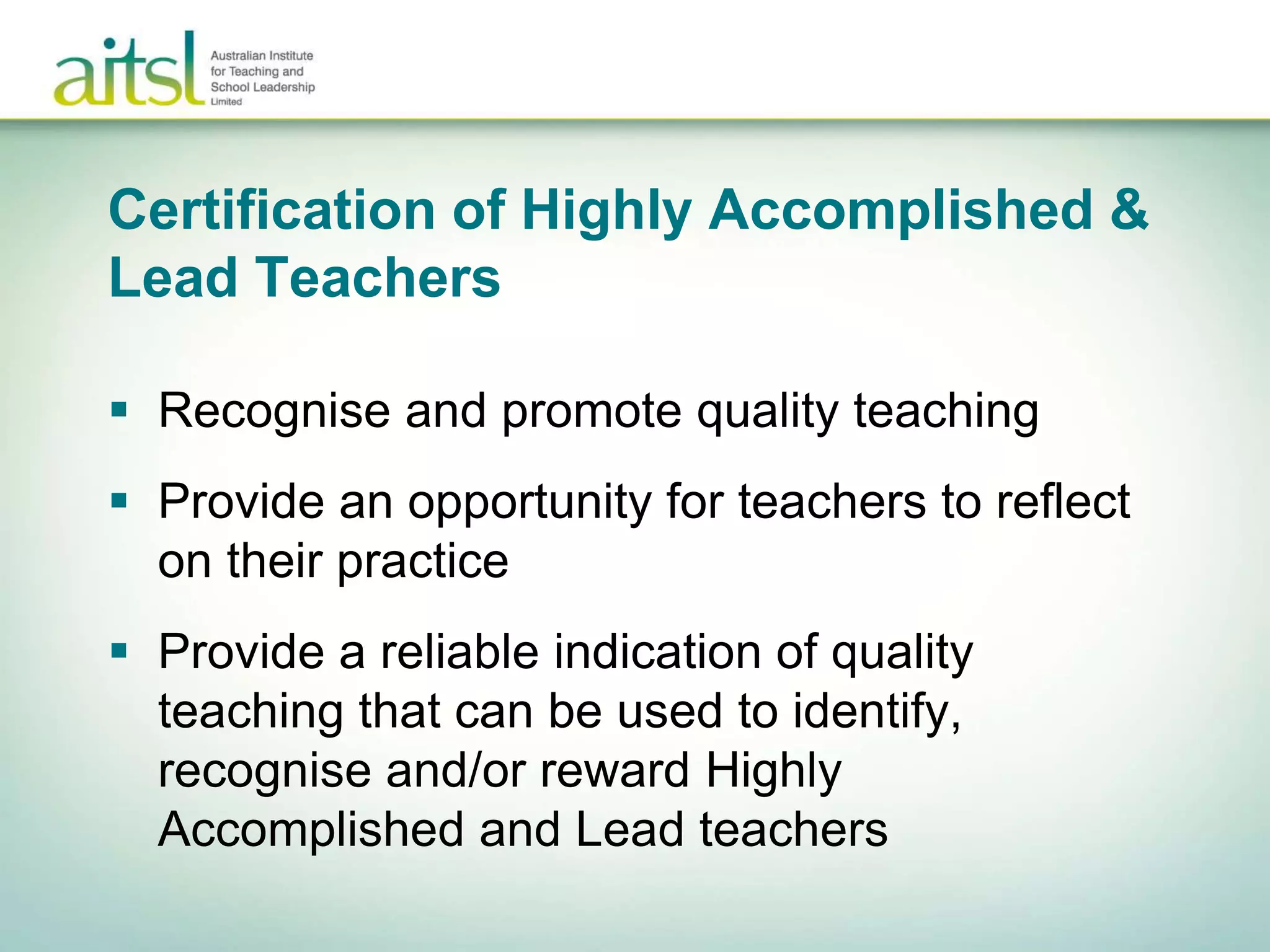 Certification of Highly Accomplished &
Lead Teachers
 Recognise and promote quality teaching
 Provide an opportunity for teachers to reflect
on their practice
 Provide a reliable indication of quality
teaching that can be used to identify,
recognise and/or reward Highly
Accomplished and Lead teachers
 