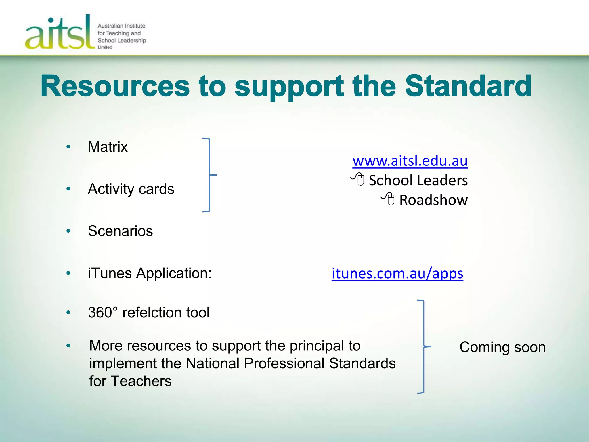• Matrix
• Activity cards
• Scenarios
• iTunes Application:
www.aitsl.edu.au
 School Leaders
 Roadshow
itunes.com.au/apps
• 360° refelction tool
• More resources to support the principal to
implement the National Professional Standards
for Teachers
Coming soon
 