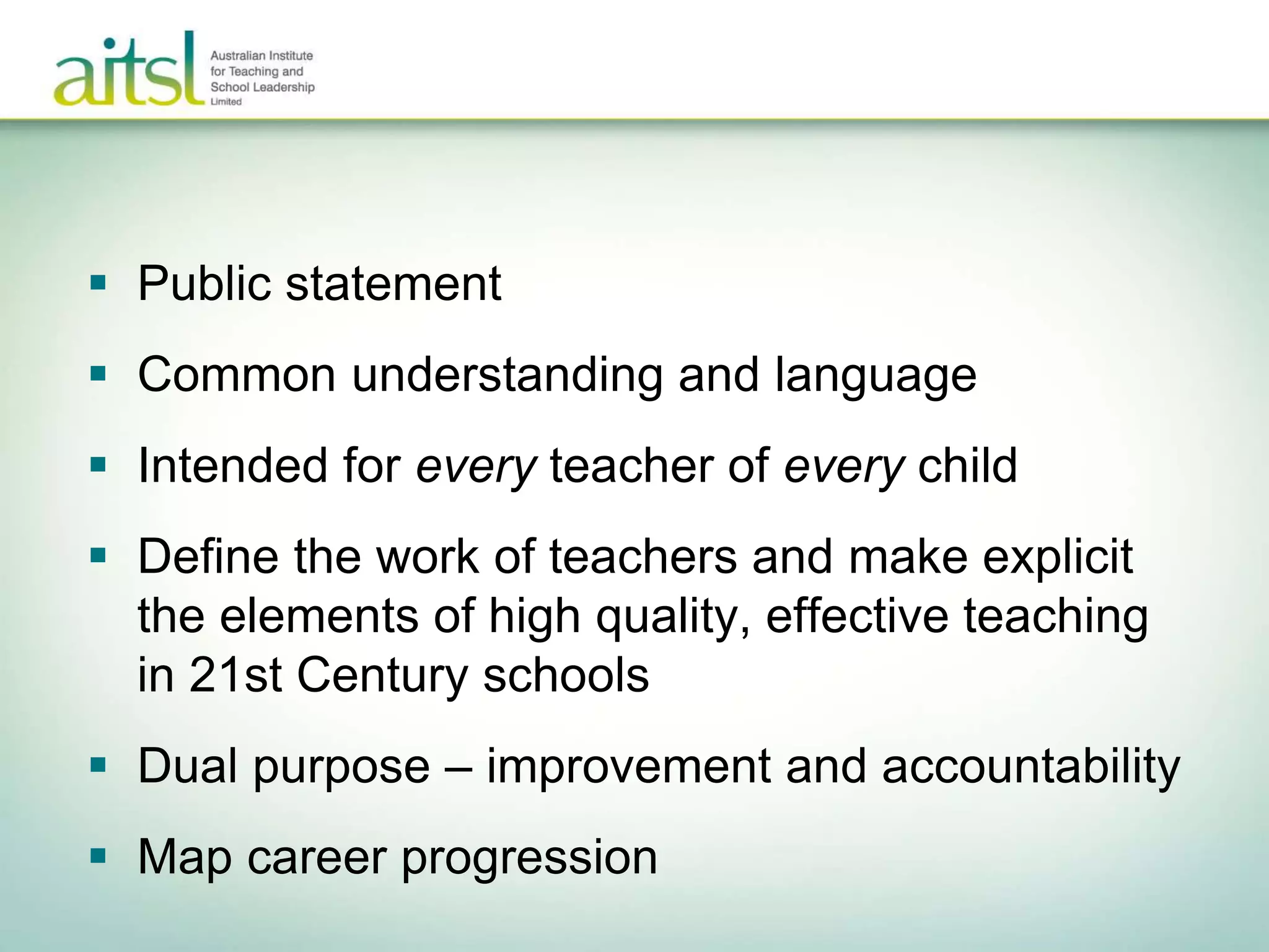  Public statement
 Common understanding and language
 Intended for every teacher of every child
 Define the work of teachers and make explicit
the elements of high quality, effective teaching
in 21st Century schools
 Dual purpose – improvement and accountability
 Map career progression
 