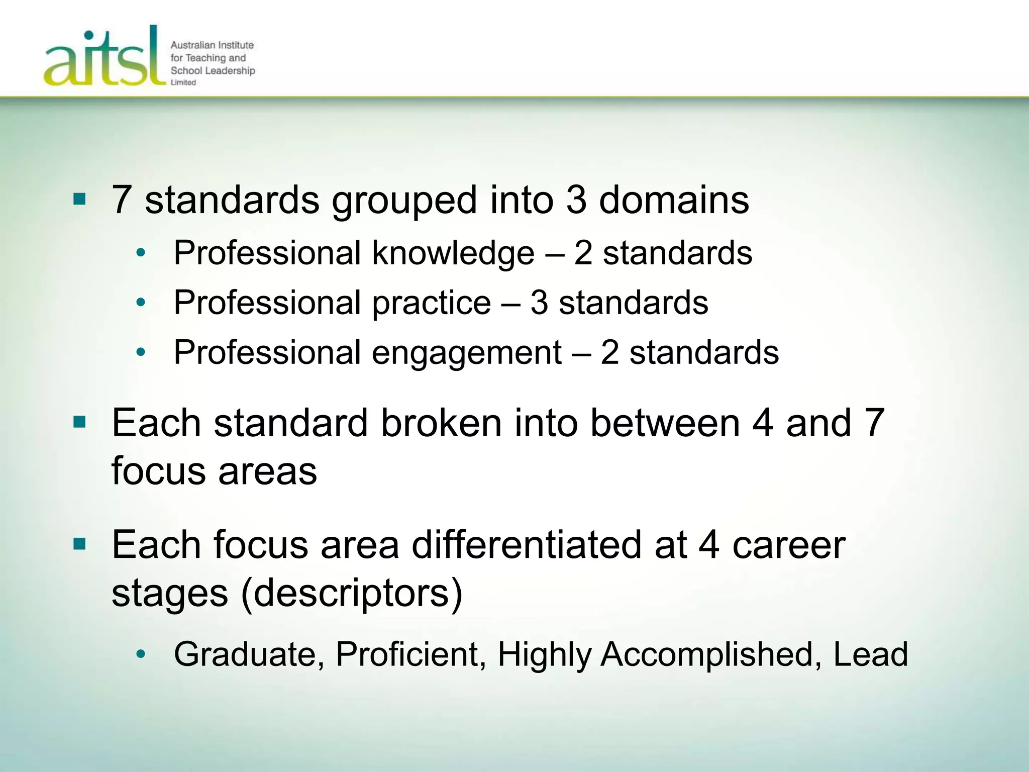  7 standards grouped into 3 domains
• Professional knowledge – 2 standards
• Professional practice – 3 standards
• Professional engagement – 2 standards
 Each standard broken into between 4 and 7
focus areas
 Each focus area differentiated at 4 career
stages (descriptors)
• Graduate, Proficient, Highly Accomplished, Lead
 