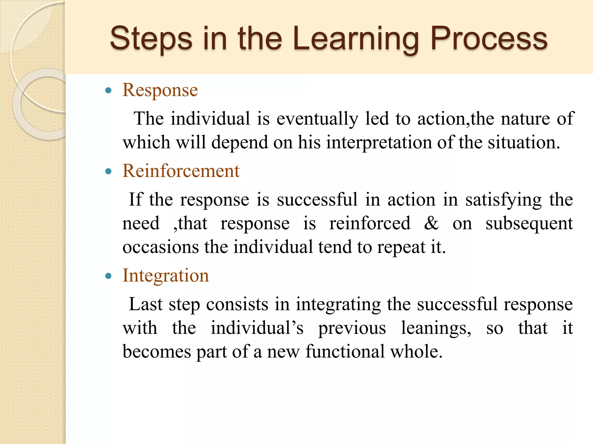 Steps in the Learning Process
 Response
The individual is eventually led to action,the nature of
which will depend on his interpretation of the situation.
 Reinforcement
If the response is successful in action in satisfying the
need ,that response is reinforced & on subsequent
occasions the individual tend to repeat it.
 Integration
Last step consists in integrating the successful response
with the individual’s previous leanings, so that it
becomes part of a new functional whole.
 