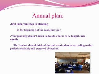 Annual plan:
first important step in planning
at the beginning of the academic year.
Year planning doesn’t mean to decide what is to be taught each
month.
The teacher should think of the units and subunits according to the
periods available and expected objectives.
 
