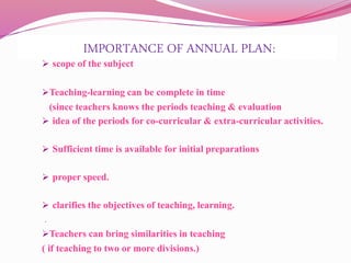 IMPORTANCE OF ANNUAL PLAN:
 scope of the subject
Teaching-learning can be complete in time
(since teachers knows the periods teaching & evaluation
 idea of the periods for co-curricular & extra-curricular activities.
 Sufficient time is available for initial preparations
 proper speed.
 clarifies the objectives of teaching, learning.
.
Teachers can bring similarities in teaching
( if teaching to two or more divisions.)
 