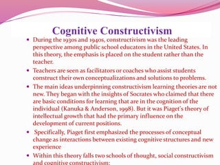 Cognitive Constructivism
 During the 1930s and 1940s, constructivism was the leading
perspective among public school educators in the United States. In
this theory, the emphasis is placed on the student rather than the
teacher.
 Teachers are seen as facilitators or coaches who assist students
construct their own conceptualizations and solutions to problems.
 The main ideas underpinning constructivism learning theories are not
new. They began with the insights of Socrates who claimed that there
are basic conditions for learning that are in the cognition of the
individual (Kanuka & Anderson, 1998). But it was Piaget's theory of
intellectual growth that had the primary influence on the
development of current positions.
 Specifically, Piaget first emphasized the processes of conceptual
change as interactions between existing cognitive structures and new
experience
 Within this theory falls two schools of thought, social constructivism
and cognitive constructivism:
 